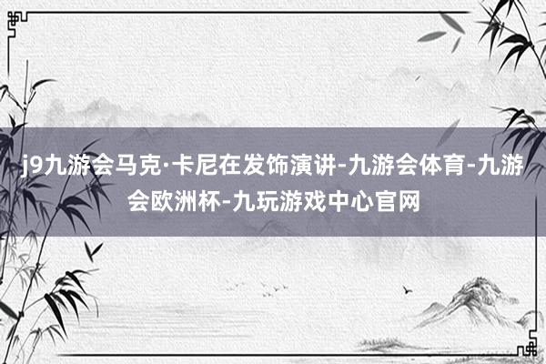 j9九游会马克·卡尼在发饰演讲-九游会体育-九游会欧洲杯-九玩游戏中心官网