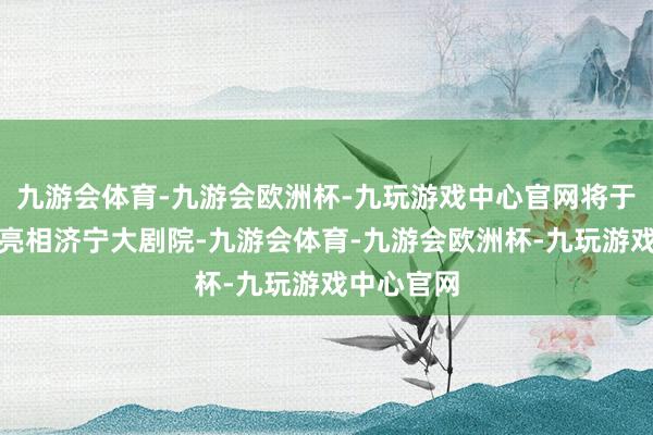 九游会体育-九游会欧洲杯-九玩游戏中心官网将于近期领先亮相济宁大剧院-九游会体育-九游会欧洲杯-九玩游戏中心官网