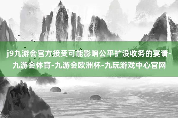 j9九游会官方接受可能影响公平扩没收务的宴请-九游会体育-九游会欧洲杯-九玩游戏中心官网