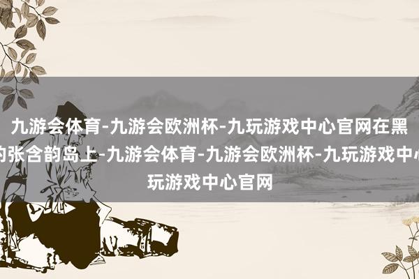 九游会体育-九游会欧洲杯-九玩游戏中心官网在黑龙江的张含韵岛上-九游会体育-九游会欧洲杯-九玩游戏中心官网