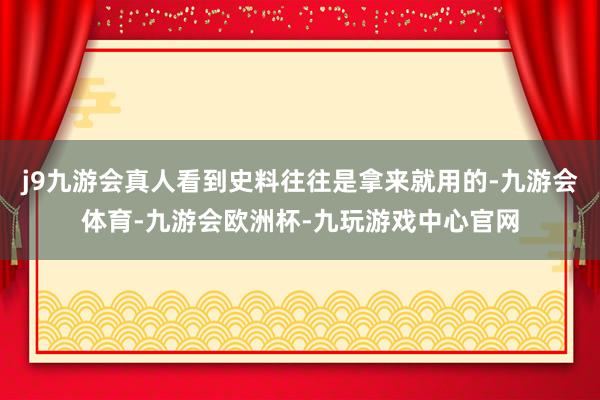 j9九游会真人看到史料往往是拿来就用的-九游会体育-九游会欧洲杯-九玩游戏中心官网