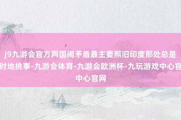 j9九游会官方两国闹矛盾最主要照旧印度那处总是不时地挑事-九游会体育-九游会欧洲杯-九玩游戏中心官网