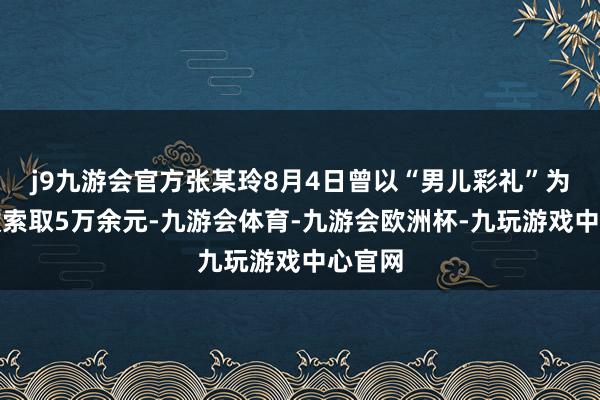 j9九游会官方张某玲8月4日曾以“男儿彩礼”为由条款索取5万余元-九游会体育-九游会欧洲杯-九玩游戏中心官网