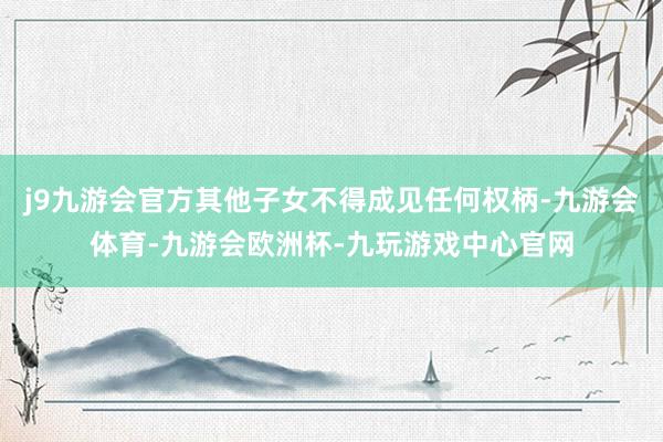 j9九游会官方其他子女不得成见任何权柄-九游会体育-九游会欧洲杯-九玩游戏中心官网