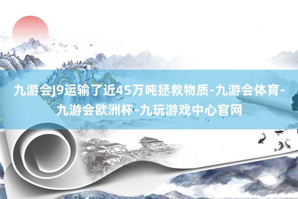 九游会J9运输了近45万吨拯救物质-九游会体育-九游会欧洲杯-九玩游戏中心官网
