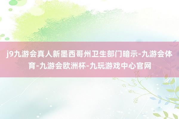 j9九游会真人新墨西哥州卫生部门暗示-九游会体育-九游会欧洲杯-九玩游戏中心官网