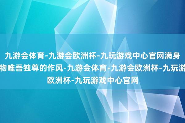九游会体育-九游会欧洲杯-九玩游戏中心官网满身一副天地万物唯吾独尊的作风-九游会体育-九游会欧洲杯-九玩游戏中心官网