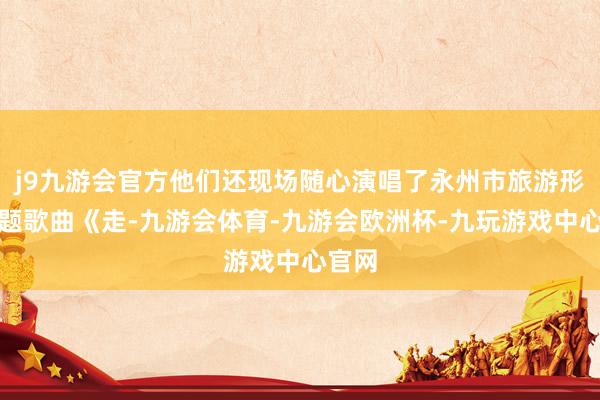 j9九游会官方他们还现场随心演唱了永州市旅游形象主题歌曲《走-九游会体育-九游会欧洲杯-九玩游戏中心官网