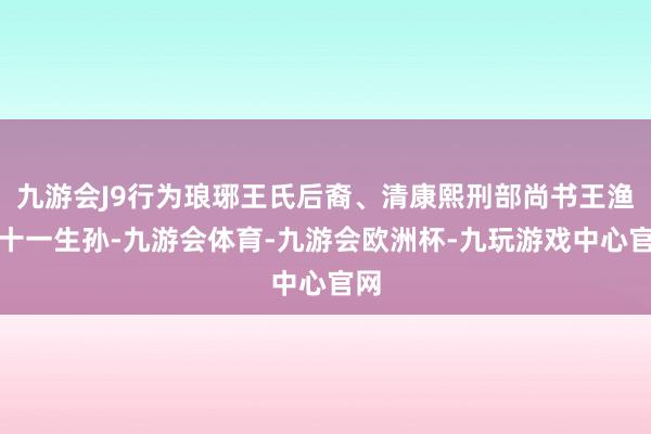 九游会J9行为琅琊王氏后裔、清康熙刑部尚书王渔洋十一生孙-九游会体育-九游会欧洲杯-九玩游戏中心官网