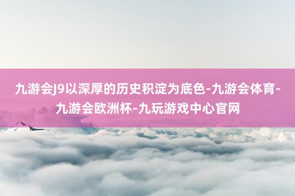 九游会J9以深厚的历史积淀为底色-九游会体育-九游会欧洲杯-九玩游戏中心官网