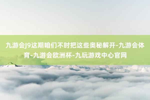 九游会J9这期咱们不时把这些奥秘解开-九游会体育-九游会欧洲杯-九玩游戏中心官网