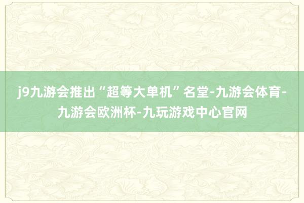 j9九游会推出“超等大单机”名堂-九游会体育-九游会欧洲杯-九玩游戏中心官网