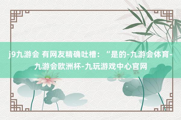 j9九游会 有网友精确吐槽：“是的-九游会体育-九游会欧洲杯-九玩游戏中心官网