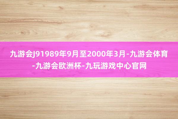 九游会J91989年9月至2000年3月-九游会体育-九游会欧洲杯-九玩游戏中心官网