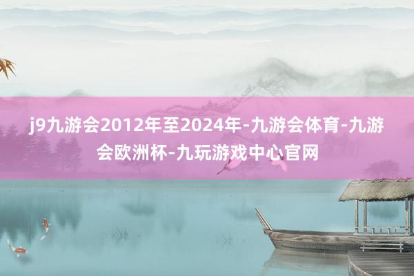 j9九游会2012年至2024年-九游会体育-九游会欧洲杯-九玩游戏中心官网