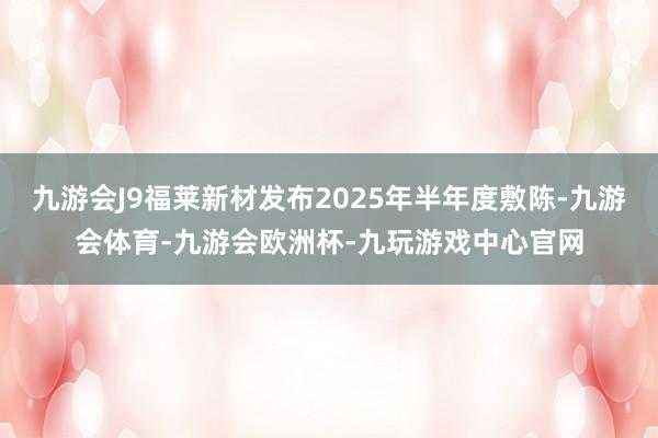 九游会J9福莱新材发布2025年半年度敷陈-九游会体育-九游会欧洲杯-九玩游戏中心官网