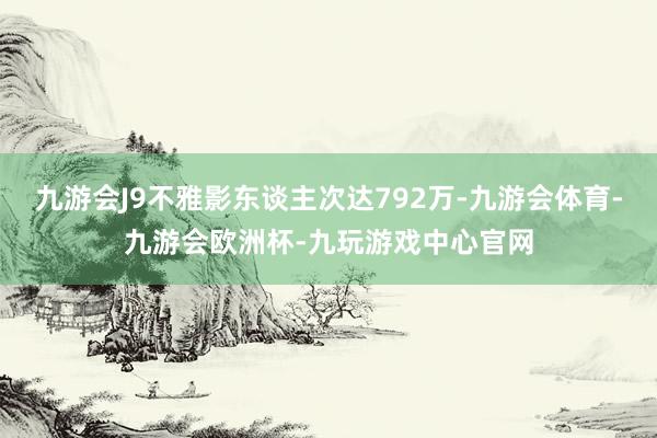 九游会J9不雅影东谈主次达792万-九游会体育-九游会欧洲杯-九玩游戏中心官网