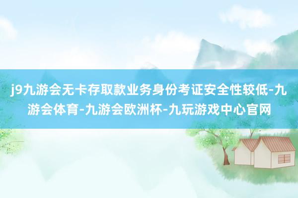 j9九游会无卡存取款业务身份考证安全性较低-九游会体育-九游会欧洲杯-九玩游戏中心官网