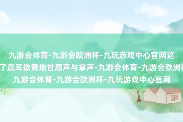 九游会体育-九游会欧洲杯-九玩游戏中心官网这让台下的不雅客发出了震耳欲聋地甘愿声与掌声-九游会体育-九游会欧洲杯-九玩游戏中心官网