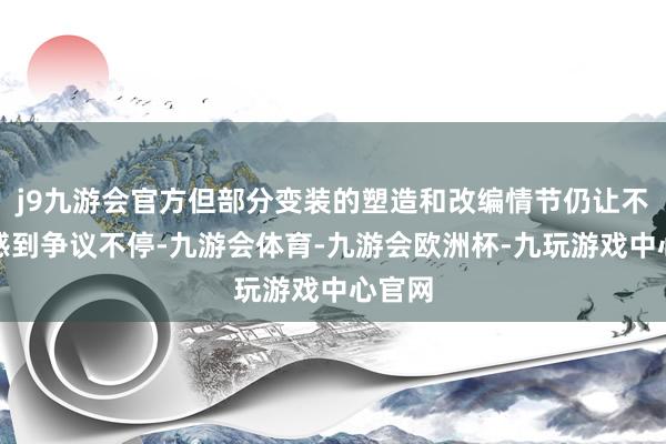 j9九游会官方但部分变装的塑造和改编情节仍让不雅众感到争议不停-九游会体育-九游会欧洲杯-九玩游戏中心官网