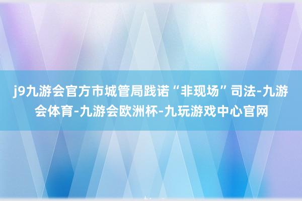 j9九游会官方市城管局践诺“非现场”司法-九游会体育-九游会欧洲杯-九玩游戏中心官网