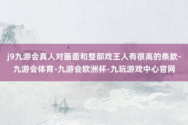 j9九游会真人对画面和整部戏王人有很高的条款-九游会体育-九游会欧洲杯-九玩游戏中心官网