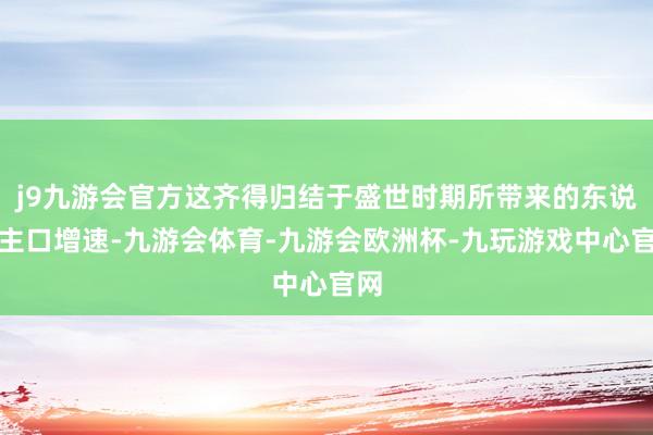 j9九游会官方这齐得归结于盛世时期所带来的东说念主口增速-九游会体育-九游会欧洲杯-九玩游戏中心官网