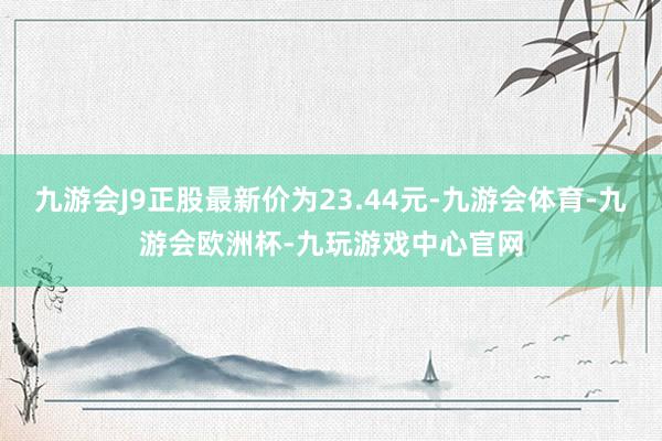 九游会J9正股最新价为23.44元-九游会体育-九游会欧洲杯-九玩游戏中心官网