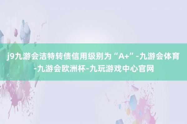 j9九游会洁特转债信用级别为“A+”-九游会体育-九游会欧洲杯-九玩游戏中心官网