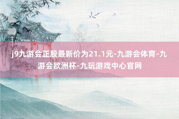 j9九游会正股最新价为21.1元-九游会体育-九游会欧洲杯-九玩游戏中心官网