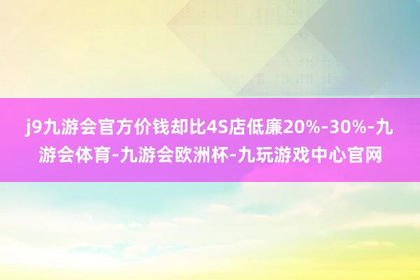 j9九游会官方价钱却比4S店低廉20%-30%-九游会体育-九游会欧洲杯-九玩游戏中心官网