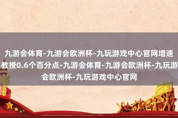 九游会体育-九游会欧洲杯-九玩游戏中心官网增速比上年全年教授0.6个百分点-九游会体育-九游会欧洲杯-九玩游戏中心官网