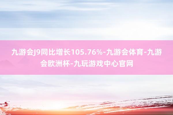 九游会J9同比增长105.76%-九游会体育-九游会欧洲杯-九玩游戏中心官网