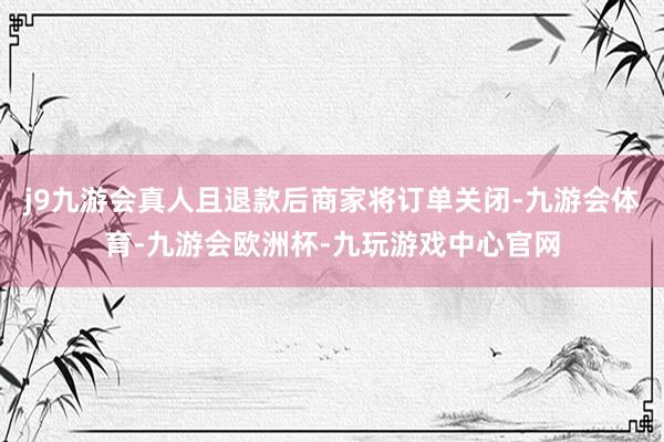 j9九游会真人且退款后商家将订单关闭-九游会体育-九游会欧洲杯-九玩游戏中心官网