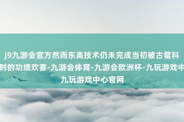 j9九游会官方然而东高技术仍未完成当初被古鳌科技收购时的功绩欢喜-九游会体育-九游会欧洲杯-九玩游戏中心官网