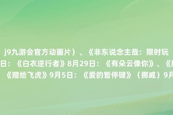 j9九游会官方动画片)、《非东说念主哉:限时玩家》(动画片)8月23日:《白衣逆行者》8月29日:《有朵云像你》、《脱缰者也》9月3日:《赠给飞虎》9月5日:《爱的暂停键》(挪威)9月13日:《无足轻重》9月18日:《731》起原 东说念主民日报客户端裁剪 徐微微二审 杨韬三审 闵捷-九游会体育-九游会欧洲杯-九玩游戏中心官网