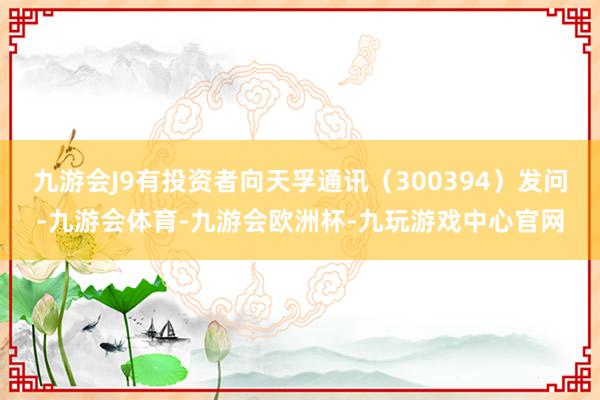 九游会J9有投资者向天孚通讯（300394）发问-九游会体育-九游会欧洲杯-九玩游戏中心官网