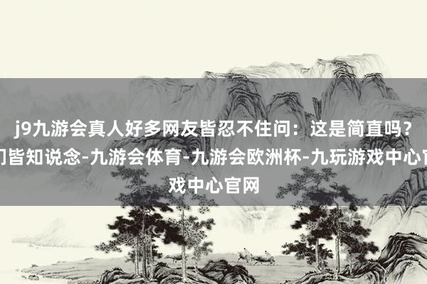 j9九游会真人好多网友皆忍不住问：这是简直吗？咱们皆知说念-九游会体育-九游会欧洲杯-九玩游戏中心官网
