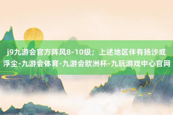 j9九游会官方阵风8-10级；上述地区伴有扬沙或浮尘-九游会体育-九游会欧洲杯-九玩游戏中心官网