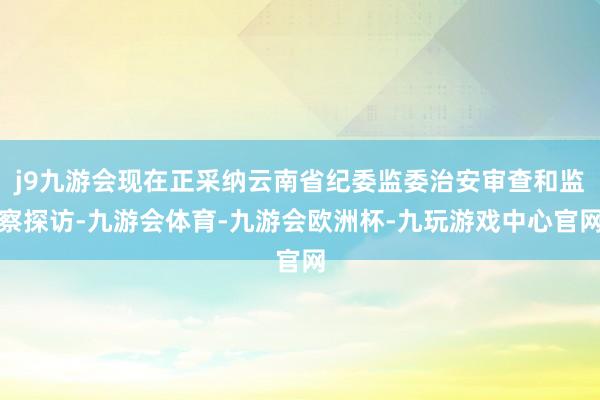 j9九游会现在正采纳云南省纪委监委治安审查和监察探访-九游会体育-九游会欧洲杯-九玩游戏中心官网