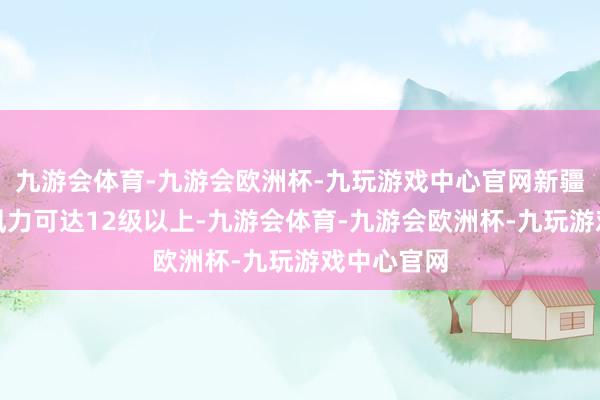 九游会体育-九游会欧洲杯-九玩游戏中心官网新疆山口地区风力可达12级以上-九游会体育-九游会欧洲杯-九玩游戏中心官网