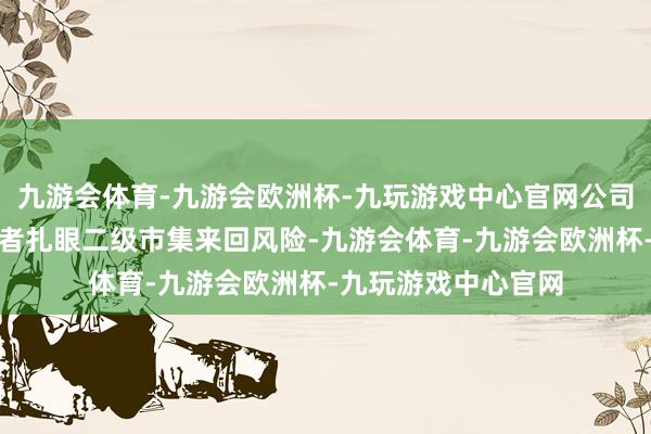 九游会体育-九游会欧洲杯-九玩游戏中心官网公司驻防辅导稠密投资者扎眼二级市集来回风险-九游会体育-九游会欧洲杯-九玩游戏中心官网