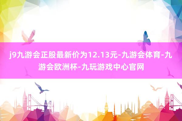 j9九游会正股最新价为12.13元-九游会体育-九游会欧洲杯-九玩游戏中心官网
