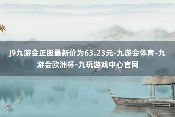 j9九游会正股最新价为63.23元-九游会体育-九游会欧洲杯-九玩游戏中心官网