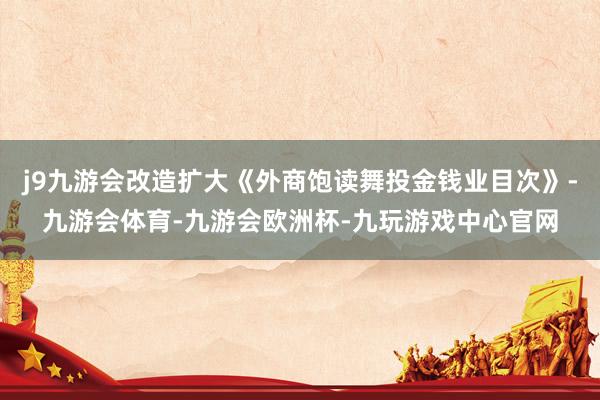j9九游会改造扩大《外商饱读舞投金钱业目次》-九游会体育-九游会欧洲杯-九玩游戏中心官网