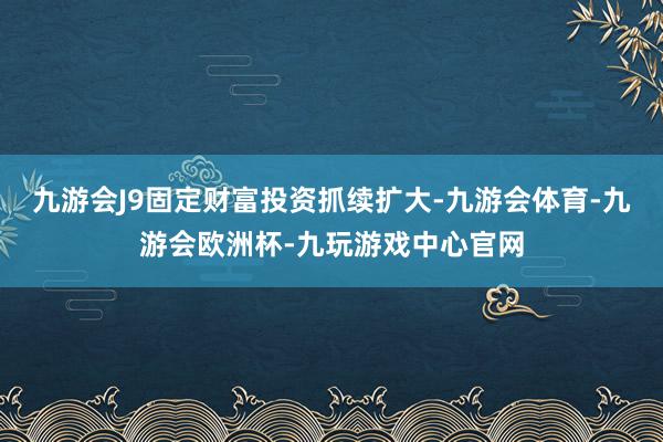 九游会J9固定财富投资抓续扩大-九游会体育-九游会欧洲杯-九玩游戏中心官网