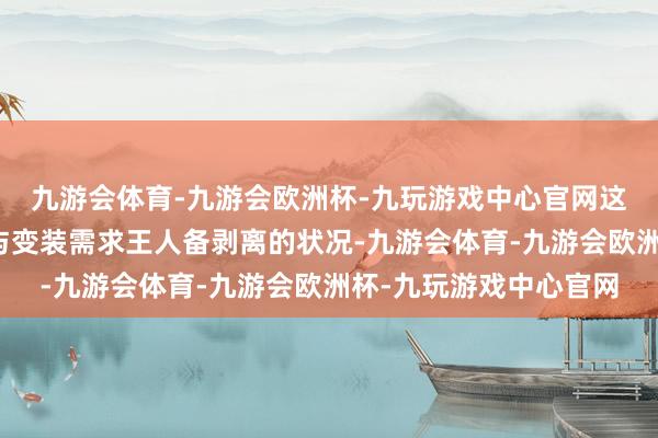 九游会体育-九游会欧洲杯-九玩游戏中心官网这种个东谈主鲜艳未能与变装需求王人备剥离的状况-九游会体育-九游会欧洲杯-九玩游戏中心官网