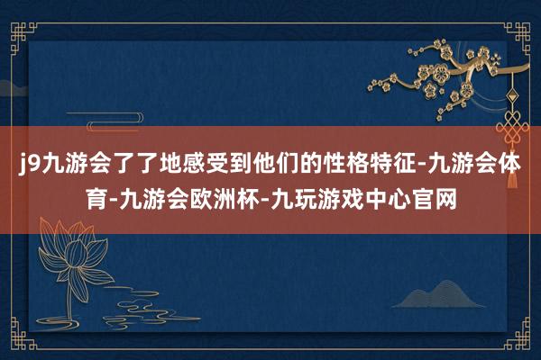 j9九游会了了地感受到他们的性格特征-九游会体育-九游会欧洲杯-九玩游戏中心官网