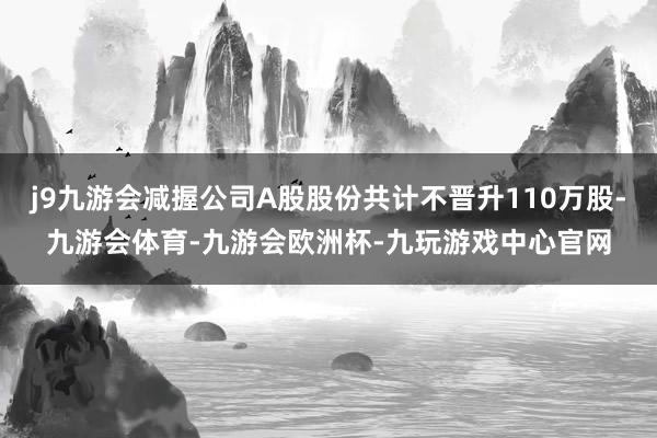 j9九游会减握公司A股股份共计不晋升110万股-九游会体育-九游会欧洲杯-九玩游戏中心官网
