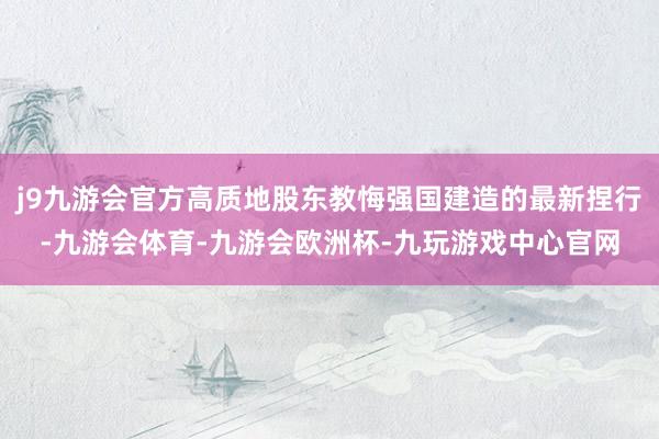 j9九游会官方高质地股东教悔强国建造的最新捏行-九游会体育-九游会欧洲杯-九玩游戏中心官网